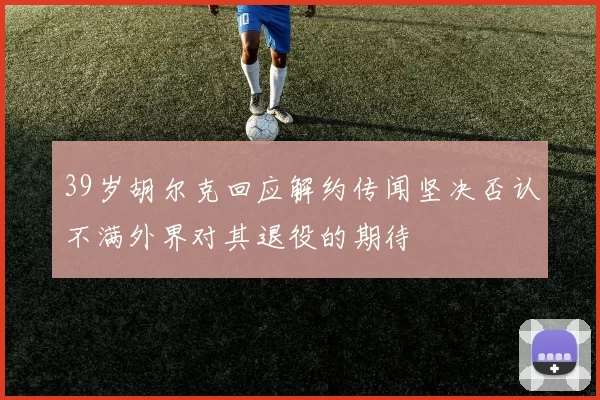 39岁胡尔克回应解约传闻坚决否认不满外界对其退役的期待