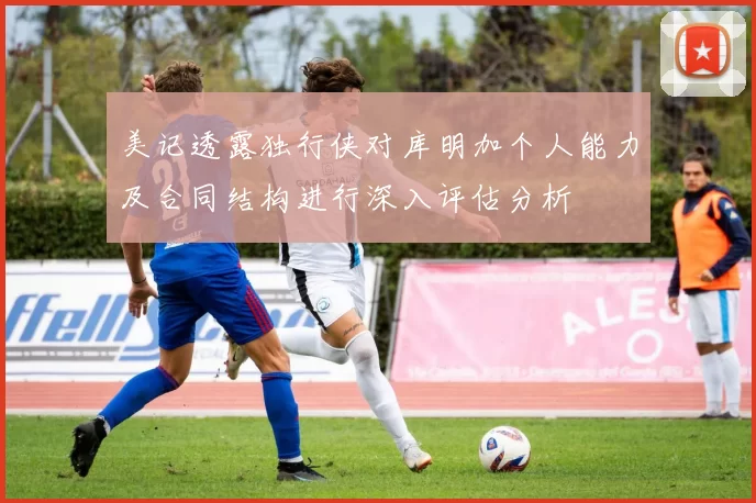 美记透露独行侠对库明加个人能力及合同结构进行深入评估分析