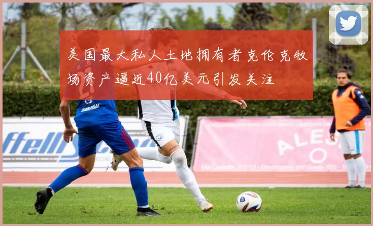 美国最大私人土地拥有者克伦克牧场资产逼近40亿美元引发关注