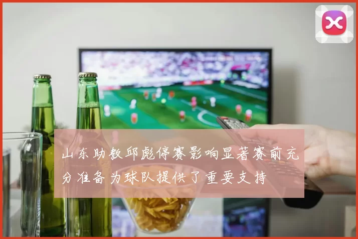 山东助教邱彪停赛影响显著赛前充分准备为球队提供了重要支持