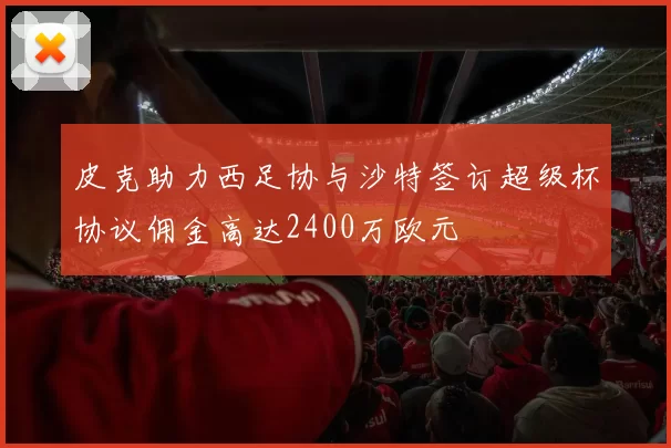 皮克助力西足协与沙特签订超级杯协议佣金高达2400万欧元