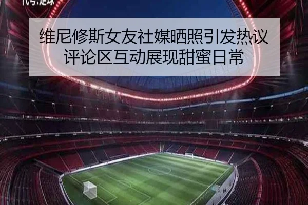 维尼修斯女友社媒晒照引发热议 评论区互动展现甜蜜日常（hth）